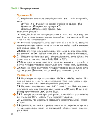 12
Уровень Б
17.	 Определите, может ли четырехугольник ABCD быть выпуклым,
если:
а)	точки A и D лежат по разные стороны от прямой BC;
б)	прямая AB пересекает прямую CD;
в)	прямая AB пересекает отрезок CD.
Выполните рисунки.
18.	 Найдите стороны четырехугольника, если его периметр ра-
вен 3 дм, а одна сторона меньше каждой из трех других на 2 см,
3 см и 5 см соответственно.
	 19.	Стороны четырехугольника относятся как 3 : 4 : 5 : 6. Найдите
периметр четырехугольника, если сумма его наибольшей и наимень-
шей сторон равна 18 см.
20. Найдите углы четырехугольника, если один из них вдвое мень-
ше второго, на 20° меньше третьего и на 40° меньше четвертого.
	 21.	Найдите наименьший угол четырехугольника, если суммы его
углов, взятых по три, равны 240°, 260° и 280°.
22. Если один из углов выпуклого четырехугольника — острый, то
в этом четырехугольнике обязательно есть тупой угол. Докажите.
	 23.	Один из углов выпуклого четырехугольника равен сумме двух
других углов. Докажите, что данный угол является тупым.
Уровень В
24.	Периметры четырехугольников ABCD и ABCD1 равны. Мо-
жет ли один из этих четырехугольников быть выпуклым, а дру-
гой — невыпуклым? Ответ подтвердите рисунком.
25.	Периметр четырехугольника ABCD равен 23 дм. Найдите длину
диагонали AC, если периметр треугольника ABC равен 15 дм, а пе-
риметр треугольника ADC равен 22 дм.
	 26.	В четырехугольнике три угла равны, а четвертый угол меньше
их суммы на 240°. Найдите углы четырехугольника.
27.	Докажите, что диагонали выпуклого четырехугольника пересе-
каются.
	 28.	Докажите, что любой отрезок с концами на сторонах выпуклого
четырехугольника лежит во внутренней области этого четырех-
угольника.
ГЛАВА І. Четырехугольники
 