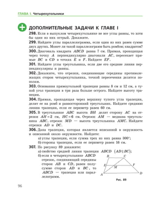 96
	 Дополнительные задачи к главе I
298.	Если в выпуклом четырехугольнике не все углы равны, то хотя
бы один из них острый. Докажите.
299.	Найдите углы параллелограмма, если один из них равен сумме
двух других. Может ли такой параллелограмм быть ромбом; квадратом?
300.	Диагональ квадрата ABCD равна 7 см. Прямая, проходящая
через точку A перпендикулярно диагонали AC, пересекает пря-
мые BC и CD в точках E и F. Найдите EF.
301.	Найдите углы треугольника, если две его средние линии пер-
пендикулярны и равны.
302.	Докажите, что отрезки, соединяющие середины противоле-
жащих сторон четырехугольника, точкой пересечения делятся по­
полам.
303.	Основания прямоугольной трапеции равны 8 см и 12 см, а ту-
пой угол трапеции в три раза больше острого. Найдите высоту тра-
пеции.
304.	Прямая, проходящая через вершину тупого угла трапеции,
делит ее на ромб и равносторонний треугольник. Найдите среднюю
линию трапеции, если ее периметр равен 60 см.
305.	В треугольнике ABC высота BH делит сторону AC на от-
резки AH = 2 см, HC = 6 см. Отрезок AM — медиана треуголь-
ника ABC, отрезок MD — высота треугольника AMC. Найдите
отрезки AD и DC.
306.	Дана трапеция, которая является вписанной в окружность
и опи­санной около окружности. Найдите:
а)	углы трапеции, если сумма трех из них равна 300°;
б)	стороны трапеции, если ее периметр равен 16 см.
307.	 По рисунку 89 докажите:
а)	свойство средней линии трапеции ABCD AD BC( );
б)	если в четырехугольнике ABCD
отрезок, соединяющий середины
сторон AB и CD, равен полу-
сумме сторон AD и BC , то
ABCD — трапеция или парал-
лелограмм.
Рис. 89
ГЛАВА І. Четырехугольники
 