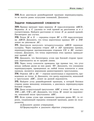 97
308.	Если диагонали равнобедренной трапеции перпендикулярны,
то ее высота равна полусумме оснований. Докажите.
	Задачи повышенной сложности
309.	Прямая проходит через вершину B параллелограмма ABCD.
Вершины A и C удалены от этой прямой на расстояния a и c
соответственно. Найдите расстояние от точки D до данной прямой.
Рассмотрите два случая.
310.	Точки M и N — середины сторон BC и CD параллелограм-
ма ABCD. Докажите, что точка пересечения прямых BN и DM
лежит на диагонали AC.
311.	 Диагонали выпуклого четырехугольника ABCD перпенди-
кулярны. Через середины сторон AB и AD проведены прямые,
перпендикулярные противолежащим сторонам CD и BC соответ­
ственно. Докажите, что точка пересечения этих прямых принадле-
жит прямой AC.
312.	 Докажите, что биссектрисы углов при боковой стороне трапе-
ции пересекаются на ее средней линии.
313.	 Через точку плоскости проведены три прямые так, что угол
между любыми двумя из них равен   60°. Докажите, что основания
перпендикуляров, проведенных из любой точки плоскости к этим
прямым, являются вершинами равностороннего треугольника.
314.	Отрезки AB и AC — отрезки касательных к окружности, про-
веденных из точки A. Докажите, что центр окружности, вписанной
в треугольник ABC , лежит на данной окружности.
315.	 Найдите углы равнобедренной трапеции, в которой боковая
сторона равна меньшему основанию, а диагональ перпендикулярна
боковой стороне.
316.	 Даны остроугольный треугольник ABC и точка M такая, что
BM AB⊥ , CM AC⊥ . Докажите, что точка M лежит на окружнос-
ти, описанной около треугольника ABC.
317.	 Если сумма углов при основании трапеции равна 90°, то от-
резок, соединяющий середины оснований трапеции, равен их полу-
разности.
а)	Докажите данное утверждение.
б)	Сформулируйте и докажите обратное утверждение.
Итоги главы I
 