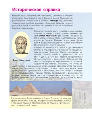 Историческая справка
Бо
/
льшая часть теоретических положений, связанных с четырех­
угольником, была известна еще в Древней Греции. Например, па­
раллелограмм упоминается в работах Евклида под названием
«параллельно-линейная площадь». Основные свойства четырех­
угольников были установлены на практике и только со временем
доказаны теоретически.
Одним из творцов идеи геометрического доказа­
тельства по праву признан древнегреческий уче­
ный Фалес Милетский (ок. 625—547 гг. до н. э.).
Его считали первым среди прославленных «семи
мудрецов» Эллады. Механик и астроном, фило­
соф и общественный деятель, Фалес значительно
обогатил науку своего времени.
Фалес Милетский
В молодые годы Фалес побывал в Египте. Согласно легенде, он
удивил египетских жрецов, измерив высоту пирамиды Хеопса
с помощью подобия треугольников (о подобии треугольни­
ков — в следующей главе).
Именно он познакомил греков с достижениями
египтян в геометрии и астрономии. По свидетель­
ству историка Геродота, Фалес предсказал за­
тмение Солнца, которое произошло 28 мая
585 г. до н. э. Он дал первые представления
об электричестве и магнетизме. Достижения Фа­
леса в геометрии не ограничиваются теоремой,
названной его именем. Считается, что Фалес от­
крыл теорему о вертикальных углах, доказал равенство углов при осно­
вании равнобедренного треугольника, первым описал окружность около
прямоугольного треугольника и обосновал, что угол, который опирает­
ся на полуокружность, прямой. Фалесу приписывают и доказательство
второго признака равенства треугольников, на основании которого он
создал дальномер для определения расстояния до кораблей на море.
 