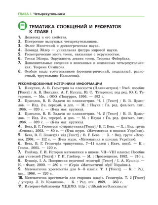 Тематика СООБЩЕНИЙ И РЕФЕРАТОВ
	 К главе і
1.	 Дельтоид и его свойства.
2.	 Построение выпуклых четырехугольников.
3.	 Фалес Милетский и древнегреческая наука.
4.	 Леонард Эйлер — уникальная фигура мировой науки.
5.	 Геометрические места точек, связанные с окружностью.
6.	 Точки Эйлера. Окружность девяти точек. Теорема Фейербаха.
7.	 Дополнительные сведения о вписанных и описанных четырехугольни-
ках. Теорема Симпсона.
8.	 Особые виды треугольников (ортоцентрический, педальный, разно-
стный, треугольник Наполеона).
РЕКОМЕНДОВАННЫЕ ИСТОЧНИКИ ИНФОРМАЦИИ
1.	 Никулин, А. В. Геометрия на плоскости (Планиметрия) : Учеб. пособие
[Текст] / А. В. Никулин, А. Г. Кукуш, Ю. С.  Татаренко; под ред. Ю. С. Та­
таренко. — Мн. : ООО «Попурри», 1996. — 592 с.
2.	 Прасолов, В. В. Задачи по планиметрии. Ч. 1 [Текст] / В. В. Прасо-
лов. — Изд. 2-е, перераб. и доп. — М. : Наука : Гл. ред. физ.-мат. лит.,
1986. — 320 с. — (Б-ка мат. кружка).
3.	 Прасолов, В. В. Задачи по планиметрии. Ч. 2 [Текст] / В. В. Прасо-
лов. — Изд. 2-е, перераб. и доп. — М. : Наука : Гл. ред. физ-мат. лит.,
1986. — 320 с. — (Б-ка мат. кружка).
4.	 Бевз, В. Г. Геометрія чотирикутника [Текст] / В. Г. Бевз. — Х. : Вид. група
«Основа», 2003. — 80 с. — (Б-ка журн. «Математика в школах України»).
5.	 Бевз, В. Г. Геометрія кіл [Текст] / В. Г. Бевз. — Х. : Вид. група «Осно­
ва», 2004. — 112 с. — (Б-ка журн. «Математика в школах України»).
6.	 Бевз, В. Г. Геометрія трикутника. 7—11 класи : Навч. посіб. — К. :
Ґенеза, 2005. — 120 с.
7.	 Глейзер, Г. И. История математики в школе. VII—VIII классы: Пособие
для учителей [Текст] / Г. И. Глейзер. — М. : Просвещение, 1982. — 240 с.
8.	 Кушнір, І. А. Повернення втраченої геометрії [Текст] / І. А. Куш­нір. —
К. : Факт, 2000. — 280 с. — (Серія «Математичні обрії України»).
9.	 Математична хрестоматія для 6—8 класів. Т. 1 [Текст]. — К. : Рад.
шк., 1968. — 320 с.
10.	Математична хрестоматія для старших класів. Геометрія. Т. 2 [Текст]	
/ упоряд. Л. В. Кованцова. — К. : Рад. шк., 1969. — 383 с.
11.	 Интернет-библиотека МЦНМО. http : //ilib.mirror0.mccme.ru/
ГЛАВА І. Четырехугольники
 