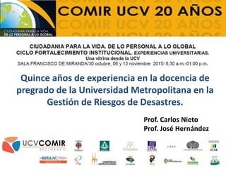 Quince años de experiencia en la docencia de
pregrado de la Universidad Metropolitana en la
Gestión de Riesgos de Desastres.
Prof. Carlos Nieto
Prof. José Hernández
 