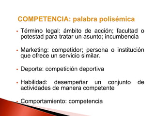  Término legal: ámbito de acción; facultad o
potestad para tratar un asunto; incumbencia
 Marketing: competidor; persona o institución
que ofrece un servicio similar.
 Deporte: competición deportiva
 Habilidad: desempeñar un conjunto de
actividades de manera competente
 Comportamiento: competencia
 