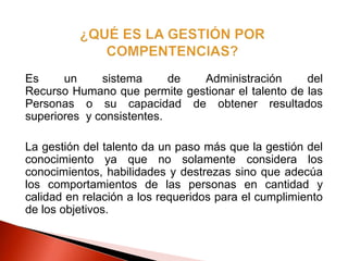 Es un sistema de Administración del
Recurso Humano que permite gestionar el talento de las
Personas o su capacidad de obtener resultados
superiores y consistentes.
La gestión del talento da un paso más que la gestión del
conocimiento ya que no solamente considera los
conocimientos, habilidades y destrezas sino que adecúa
los comportamientos de las personas en cantidad y
calidad en relación a los requeridos para el cumplimiento
de los objetivos.
 
