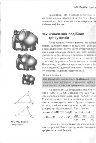 §10. Подібні ірииу
Зазначимо, що в задачі величині *
твертим членом пропорції а:Ь = с :х . Тому
дований відрізок називають четвернійм »і/
ційним відрізком.
10.2.0значення подібних
трикутників
Рівні фігури можна уявити як фіі |І
мають однакову форму й однакові розміри
в повсякденному житті часто зустрічі!Ю'ГІ.ІЧ
які мають однакову форму, але різні роимі|і
приклад, чайне блюдце і тарілка, одніїконі і
взуття різних розмірів тощо. У геометрії «І
однакової форми прийнято називати подІП
Наприклад, подібними один до одного і 0 у
два квадрати, будь-які два кола. Введемо п
ку поняття подібних трикутників.
О з н а ч е н н я
Два трикутники називаються подібними, ниції
одного з них відповідно дорівнюють кум и П
і відповідні сторони цих трикутників пропорцій
На рисунку 92 зображено подібні ч
ники АВС і А1В1С1. Подібність цих триї
ків коротко позначають так: ААВС'^Л А
У цьому записі, як і в записі рівності т|
ників, назви трикутників будемо впоридні
ти так, щоб вершини рівних кутів укинун
у порядку відповідності. Це означає:
якщо А А В С <Х> А А 1В1СІІ то / . А = / Л {і
/В = /В х АС = АСХ, = —
АА я.с, (
в
Рис. 92. Подібні
трикутники Число к , що дорівнює відношенню иі;і
них сторін подібних трикутників, ННЗИІІННІ
ефіцієнтом подібності.
 