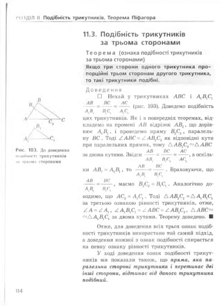 1*04діл II Подібність трикутників. Теорема Піфагора
В
Рис. 103. До доведення
подібності трикутників
іі4і трьома сторонами
11.3. Подібність трикутників
за трьома сторонами
Т е о р е м а (ознака подібності трикутників
за трьома сторонами)
Якщо три сторони одного трикутника про­
порційні трьом сторонам другого трикутника,
то такі трикутники подібні.
Д о в е д е н н я
□ Нехай у трикутниках АВС і А1В1С1
Л( (рис. 103). Доведемо подібність
А А ДС,
цих трикутників. Як і в попередніх теоремах, від­
кладемо на промені АВ відрізок АВ2, що дорів­
нює Д В ,, і проведемо пряму В2С2, паралель­
ну ВС . Тоді ^ АВС = / АВ2С2 як відповідні кути
при паралельних прямих, тому ААВ2С2соААВС
АВ ВС АС
за двома кутами. Звідси -----= — —= — , а оскіль-
АВ. в с АС
ки АВ2= А1В1, то
АВ
А В.
ВС
в с
. Враховуючи, що
АВ ВС
, маємо Б9С9 = Д С ,. Аналогічно до-
в>с>
водимо, що АС2= А 1С1. Тоді А А В 2С2= А А 1В1С1
за третьою ознакою рівності трикутників, отже,
/ А = / А ІУ / А 1В,С] = / А В С = / А В 2С2У А А В С ™
с° А А 1В1С1 за двома кутами. Теорему доведено. ■
Отже, для доведення всіх трьох ознак подіб­
ності трикутників використано той самий підхід,
а доведення кожної з ознак подібності спирається
на певну ознаку рівності трикутників.
У ході доведення ознак подібності трикут­
ників ми показали також, що пряма, яка па­
ралельна стороні трикутника і перетинає дві
інші сторони, відтинає від даного трикутника
подібний.
114
 