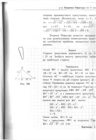§13. Теорема Піфагора ти її ми
сторону прямокутного трикутники, ІІІІІми
інші сторони. Наприклад, якщо ч Г>, І
то с = л/52 +122 =>/25+ 144 = /і6 9 18.
що с - 17, Ь = 15, то а І17'
= 7(17 + 15X17-15) = л/32 2 = Тб4 Н.
Теорема Піфагора дозволяє викорт і
ти для розв’язування геометричних іидич
ші алгебраїчні прийоми, наприклад п їй
рівнянь.
Задача
Сторони трикутника дорівнюють 13 см, І
і 21 см. Знайдіть висоту трикутника, прові
до найбільшої сторони.
В Розв’язання
Нехай ВН — висота трикутника АВ£, м і
АВ =13 см, ВС =20 см, АС =21 см (ри
Оскільки АС — найбільша сторона трикутник
точка Н лежить на цій стороні (доведіть Цс <
стійно). Приймемо довжину відрізка АІ І »
тоді НС =(21-х) см. За теоремою Пісрагорм і
мокутного трикутника АВН ВН2=АВ АІ!
ВН2=132- х 2, а з прямокутного трикутники
ВНг =ВСг -СН2, тобто ВНг =20г - (21 хі П|
нюючи два вирази для ВН2, маємо:
169-х2=400
см
X
+
і
см
1
169-х2=400 -441 + 42х - X
.
У
42х = 210; I X ..
х = 5.
Таким чином, АН = 5 см
Тоді з трикутника АВН за теоремою Пі
ВН = 7і32-5 2 = 12 (см).
Відповідь!
 