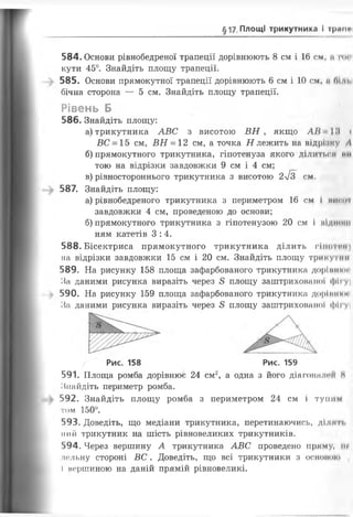 §17 Площі трикутника і граме
584. Основи рівнобедреної трапеції дорівнюють 8 см і 16 см, а пм
кути 45°. Знайдіть площу трапеції.
585. Основи прямокутної трапеції дорівнюють 6 см і 10 см, я Оі п.
бічна сторона — 5 см. Знайдіть площу трапеції.
Рівень Б
586. Знайдіть площу:
а) трикутника АВС з висотою ВН , якщо АН І.'І <
ВС = 15 см, ВН = 12 см, а точка Н лежить на відрізку А
б) прямокутного трикутника, гіпотенуза якого ділиться ми
тою на відрізки завдовжки 9 см і 4 см;
в) рівностороннього трикутника з висотою 2л/з см.
587. Знайдіть площу:
а) рівнобедреного трикутника з периметром 16 см і нисо ї
завдовжки 4 см, проведеною до основи;
б) прямокутного трикутника з гіпотенузою 20 см і піди....
ням катетів 3:4.
588. Бісектриса прямокутного трикутника ділить гііитчп
на відрізки завдовжки 15 см і 20 см. Знайдіть площу трикутнії
589. На рисунку 158 площа зафарбованого трикутника доріп.....
За даними рисунка виразіть через 8 площу заштрихованої фігуі
590. На рисунку 159 площа зафарбованого трикутника дорії.....
За даними рисунка виразіть через 8 площу заштрихованої фігу І
Рис. 158 Рис. 159
591. Площа ромба дорівнює 24 см2, а одна з його діагоналей Н
Знайдіть периметр ромба.
592. Знайдіть площу ромба з периметром 24 см і тупим
том 150°.
593. Доведіть, що медіани трикутника, перетинаючись, ділки,
пий трикутник на шість рівновеликих трикутників.
‘>94. Через вершину А трикутника АВС проведено пряму, іп
ЛОЛЬНу стороні ВС . Доведіть, Щ О ВСІ трикутники З ОСІКЯК ЯО і
І вершиною на даній прямій рівновеликі.
 