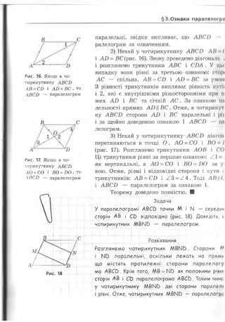 §3.Ознаки паралеінн |>й
Рис. 16. Якщо в чо­
тирикутнику АВСЬ
АВ = СБ і АО = ВС , то
АВСИ — паралелограм
Рис. 17. Якщо в чо­
тирикутнику АВСИ
ЛО = СО і ВО = ВО , то
ЛВСИ — паралелограм
паралельні, звідки випливає, що А В С І)
ралелограм за означенням.
2) Нехай у чотирикутнику А В С Ь АН (
і А В - ВС (рис. 16). Знову проведемо діагонп м. і
і розглянемо трикутники А В С і СВА . У цм
випадку вони рівні за третьою ознакою: оторі
А С — спільна, А В = СВ і А В = ВС за у мит
З рівності трикутників випливає рівність кутії
і 2 , які є внутрішніми різносторонніми ІІрн II
мих А В і ВС та січній А С . За ознакою іні
лельності прямих АВ ВС. Отже, в чотирикуі
ку А В С В сторони А В і ВС паралельні І ріі
і за щойно доведеною ознакою 1 А В С И іш
лелограм.
3) Нехай у чотирикутнику А В С И діншії
перетинаються в точці О , А О = СО і ВО І
(рис. 17). Розглянемо трикутники А О В І СО
Ц і трикутники рівні за першою ознакою: / І
як вертикальні, а А О = СО і ВО = В О за уі
вою. Отже, рівні і відповідні сторони і кути Іі
трикутників: А В = СВ і ^ 3 = ^ 4 . Тоді ЛП<
і А В С В — паралелограм за ознакою 1.
Теорему доведено повністю. ■
Задача
У паралелограмі АВСО точки М і N — середи»
сторін АВ і СО відповідно (рис. 18). Доведіть, її
чотирикутник М В М в — паралелограм.
Розв'язання
Розглянемо чотирикутник М В М в . Сторони ЛЛ
і N 5 паралельні, оскільки лежать на пряму
що містять протилежні сторони паралелогр
ма А В С в. Крім того, ЛАВ = ^ як половини ріпні
сторін АВ і СО паралелограма АВСО. Таким чижі
у чотирикутнику ЛЛВМО дві сторони паралгмі
і рівні. Отже, чотирикутник ААВМв — паралелої рп
 