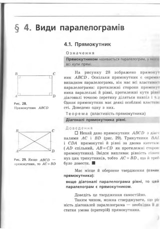 § 4. Види паралелограмів
4.1. Прямокутник
в
1 . . . г
Б
Рис. 28.
Прямокутник АВС2)
Рис. 29. Якщо АВСБ ~
прямокутник, то А С - В О
О з н а ч е н н я
Прямокутником називається паралелограм, у .......
всі кути прямі.
На рисунку 28 зображено прямокуі
ник А В С В . Оскільки прямокутник є окромиг
випадком паралелограма, він має всі властииоп
паралелограма: протилежні сторони пряміш уі
ника паралельні й рівні, протилежні кути ріши
діагоналі точкою перетину діляться навпіл і і ;і
Однак прямокутник має деякі особливі влестиш і
сті. Доведемо одну з них.
Теорема (властивість прямокутника)
Діагоналі прямокутника рівні.
Д о в е д е н н я
□ Нехай дано прямокутник А В С О з
налями АС і В В (рис. 29). Трикутники НА І
і СБА прямокутні й рівні за двома катетам
( А В спільний, А В = СВ як протилежні стороні
прямокутника). Звідси випливає рівність гіиот»
нуз цих трикутників, тобто А С = В В , що й треО
було довести. ■
Має місце й обернене твердження (озник
прямокутника):
якщо діагоналі паралелограма рівні, то ц*и
паралелограм є прямокутником.
Доведіть це твердження самостійно.
Таким чином, можна стверджувати, що |>Іі
ність діагоналей паралелограма — необхідна іі к
статня умова (критерій) прямокутника.
 
