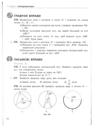 •4)3ДІЛ І. Чотирикутники
ГРАФІЧНІ ВПРАВИ
214. Накресліть коло з центром у точці О і позначте на ньому
точки А , В і С .
а) Виділіть двома кольорами два кути, утворені променями ОА
і ОС.
б) Яким кольором виділено кут, що вдвічі більший за кут
А В С І
в) Позначте на колі точку £> так, щоб вписані кути А В С
і АОС були рівні.
-> 215. Накресліть коло з центром О і проведіть його діаметр А В .
а) Позначте на колі точку С і виміряйте кут А С В . Поясніть
отриманий результат.
б) Накресліть і виділіть червоним кольором центральний кут,
який удвічі більший за кут А В С .
© ПИСЬМОВІ ВПРАВИ
Рівень А
216. У колі побудовано центральний кут. Знайдіть градусні міри
дуг, які утворилися, якщо:
а) одна з них більша за іншу на 120°;
б) вони відносяться як 2:7.
217. Знайдіть градусну міру дуги, яка складає:
а) чверть кола; б) третину кола; в) — кола.
18
218. За даними рисунка 68 знайдіть градусну міру х (точка О —
центр кола).
Рис. 68
 