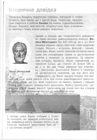 Історична довідка
Переважна більшість теоретичних положень, пов'язаних із чотири-
кутником, була відома ще в Давній Греції. Наприклад, паралело-
грам згадується в роботах Евкліда під назвою «паралельнолінійна
площа». Більшість властивостей чотирикутників були встановлені
їм практиці і тільки згодом доведені теоретично.
Одним із творців ідеї геометричного доведення
по праву визнано давньогрецького вченого Фа­
леса Мілетського (бл. 625-547 рр. до н. е.). Його
вважали першим серед славетних «семи мудреців»
Еллади. Механік і астроном, філософ і громад­
ський діяч, Фалес значно збагатив тогочасну науку.
Саме він познайомив греків із досягненнями
єгиптян у геометрії та астрономії. За свідчен­
ням історика Геродота, Фалес передбачив за­
темнення Сонця, що сталося 28 травня 585 р.
до н. е. Він дав перші уявлення про електри­
ку і магнетизм. Досягнення Фалеса в геометрії
не вичерпуються теоремою, що має його ім'я.
Стверджують, що Фалес відкрив теорему про вер-
іикальні кути, довів рівність кутів при основі рівнобедреного трикутни­
ка, обґрунтував, що кут, який спирається на півколо, прямий, і першим
описав коло навколо прямокутного трикутника. Фалесу приписують і до-
ік'дення другої ознаки рівності трикутників, на основі якої він створив
далекомір для визначення відстані до кораблів на морі.
Фалес Мілетський
У молоді роки Фалес побував у Єгипті,
іа легендою, він здивував єгипетських жер­
ців, вимірявши висоту піраміди Хеопса за до­
помогою подібності трикутників (про неї -
у наступному розділі).
 