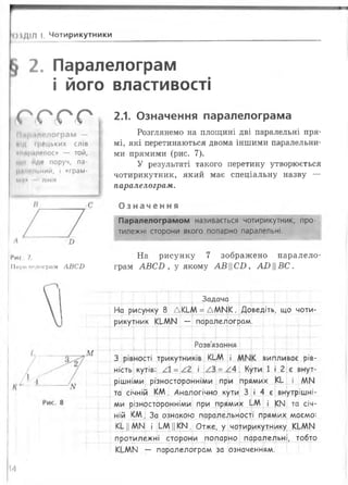 ОІДІЛ І. Чотирикутники
2. Паралелограм
і його властивості
С О < С < Р
М.і|млелограм —
ЙІД грецьких слів
«ІІЙ|ЬіЛЄЛОС» — той,
що йде поруч, па-
р.ілпльний, і «грам-
М.І» лінія
2.1. Означення паралелограма
Розглянемо на площині дві паралельні пря­
мі, які перетинаються двома іншими паралельни­
ми прямими (рис. 7).
У результаті такого перетину утворюється
чотирикутник, який має спеціальну назву —
паралелограм.
О з н а ч е н н я
Паралелограмом називається чотирикутник, про­
тилежні сторони якого попарно паралельні.
Мис. 7.
ІІіфйЛРЛограм А В С Б
На рисунку 7 зображено паралело­
грам А В С В , у якому А В Ц С І), А ВВС.
Задача
На рисунку 8 ДКІ-М = Д М М К . Доведіть, що чоти­
рикутник КЬМИ — паралелограм.
М
Розв'язання
КІ-М і Л
^3 = ;СЛ.
випливає рів­
ність кутів: /А = /2
рішніми різносторонніМи при прямих КЬ і Д М
та січній К М . Аналогічно кути 3 і 4 є внутрішні­
ми різносторонніми при прямих ЬАА і КМ та січ­
ній КМ. За ознакою паралельності прямих маємо:
Кі ||М И і ЬМ ||К И . Отже, у чотирикутнику КЬММ
протилежні сторони попарно паралельні, тобто
КЬМИ — паралелограм за означенням.
14
 