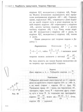 РОЗДІЛ II. Подібність трикутників. Теорема Піфагора
відрізок Б1С1 вкладається у відрізку АВХ. Теоре­
ма Фалеса встановлює відповідність між проце­
сами вимірювання відрізків АВ і АВХ. Справді,
прямі, паралельні ВВХ, «переводять» рівні відріз­
ки на одній стороні кута в рівні відрізки на ін­
шій стороні: відрізок АВ «переходить» у відрізок
АВХ, десята частина відрізка АВ — у десяту
частину відрізка АВХ і т. д. Тому, якщо відрі­
зок ВС вкладається у відрізку АВ ті разів, то
відрізок Б1С1 вкладається у відрізку АБ1 також
п разів.
Повне доведення цієї теореми подано в До­
датку 1 .
Зауваження.
а с
Оскільки —= — , то
Ь й
а „ с „ а+Ь
— 1-1 = —+ 1 , тобто -----
Ь й Ь
с + (1
, і висновок даної
АС АС,
теореми можна записати у вигляді ----= — - .
АВ АВ,
На таку рівність ми також будемо посилатися як
на теорему про пропорційні відрізки.
Задача
Ьс
Дано відрізки а, Ь, с. Побудуйте відрізок х =— .
Г
Розв'язання
Побудуємо довільний нерозгорнутий кут О і відкла­
демо на одній його стороні відрізки ОА =а і АВ =Ь,
а на іншій стороні — відрізок ОС =с (рис. 91).
Проведемо пряму АС і пряму, яка паралельна А С ,
проходить через точку В і перетинає другу сторо­
ну кута в точці 0. За теоремою про пропорційні
. . ОА ОС _Т[ АВ ОС Ь с ~
відрізки — =— , ЗВІДКИ Св =-------=---- . Отже,
АВ СЬ і ОА а
відрізок С0 — шуканий.
104
 