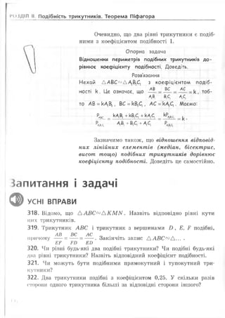 іч >іДІЛ II Подібність трикутників. Теорема Піфагора
Очевидно, що два рівні трикутники є подіб­
ними з коефіцієнтом подібності 1 .
Опорна задача
Відношення периметрів подібних трикутників до­
рівнює коефіцієнту подібності. Доведіть.
Розв'язання
Нехай ДАВС^ДА^С, з коефіцієнтом подіб­
ності к . Це означає, що =к , тоб-
АД В.с, А,С,
то АВ =кАД , ВС =кВ,С[, АС =кДС[. Маємо:
Рлвс _ кДВ, + кВ;С, + кА,^
Чв-.с, А,В, + В,С, + ДС,
Зазначимо також, що відношення відповід­
них лінійних елементів (медіан, бісектрис,
висот тощо) подібних трикутників дорівнює
коефіцієнту подібності. Доведіть це самостійно.
Запитання і задачі
ф УСНІ ВПРАВИ
318. Відомо, що А А В С ^ А К М М . Назвіть відповідно рівні кути
цих трикутників.
319. Трикутник АВС і трикутник з вершинами В , Е, Р подібні,
АВ ВС АС
причому ----= ---- = -----. Закінчіть запис А АВС00А... .
ЕР РИ ЕО
320. Чи рівні будь-які два подібні трикутники? Чи подібні будь-які
дна рівні трикутники? Назвіть відповідний коефіцієнт подібності.
321. Чи можуть бути подібними прямокутний і тупокутний три­
кутники?
322. Два трикутники подібні з коефіцієнтом 0,25. У скільки разів
сторони одного трикутника більші за відповідні сторони іншого?
(м
 