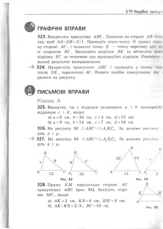 §10 Подібні трикуп
т ГРАФІЧНІ ВПРАВИ
323. Накресліть трикутник АВС. Позначте на стороні ЛІІ точі
так, щоб А І): БВ = 2:1. Проведіть через точку £> пряму, шіри
ну стороні АС, і позначте точку Е — точку перетину ції і мр
зі стороною ВС . Виміряйте відрізок ВЕ та обчисліть доми
відрізка ЕС за теоремою про пропорційні відрізки. Перемір н
маний результат вимірюванням.
324. Накресліть трикутник АВС і проведіть у ньому еері
лінію ОЕ , паралельну АС. Назвіть подібні трикутники, ні і і
рилися на рисунку.
325. Визначте, чи є відрізки завдовжки а і Ь пропорцій і
відрізкам с і сі, якщо:
а) а = 8 см, Ь= 24 см, с = 4 см, сі -12 см;
б) а = 9 см, Ь= 14 см, с = 7 см, б?= 18 см.
326. На рисунку 93 ААВС™ АА1ВХСХ. За даними рисунки
діть х і у .
327. На рисунку 94 ААВС™ АА1В1С1. За даними рисунки
діть х і у .
ПИСЬМОВІ ВПРАВИ
Рівень А
328. Пряма К М паралельна стороні АС
трикутника АВС (рис. 95). Знайдіть відрі­
зок М С , якщо:
Рис. 93 Рис. 94
В
а) АК = 2 см, КВ = 6 см, ВМ = 9 см; А
б) А К : КВ = 2:3, ВС = 10 см. Рис.
 