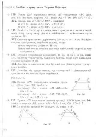 РОЗДІЛ II Подібність трикутників. Теорема Піфагора
- » 329. Пряма К М паралельна стороні АС трикутника АВС (див.
рис. 95). Знайдіть відрізок А В , якщо АК = 6 см, В М :МС = 4:3.
330. Відомо, що А А В С ^А О ЕГ . Знайдіть:
а) кут С, якщо ^ А = 45°, ^ £ = 110°;
б) кут Р , якщо АВ = &0°, /,А = АС.
—^ 331. Знайдіть гострі кути прямокутного трикутника, якщо в подіб­
ному йому трикутнику різниця найбільшого і найменшого кутів
дорівнює. 70°.
332. Сторони трикутника дорівнюють 2,5 см, 4 см і 5 см. Знайдіть
сторони трикутника, подібного даному, якщо:
а) його периметр дорівнює 46 см;.
б) його найменша сторона дорівнює найбільшій стороні даного
трикутника.
333. Сторони трикутника дорівнюють 16 см, 12 см і 10 см. Знай­
діть периметр трикутника, подібного даному, якщо його найбільша
сторона дорівнює 8 см.
334. Доведіть за означенням, що будь-які два рівносторонні трикут-
ники подібні.
335. Доведіть від супротивного, що тупокутний і рівносторонній
трикутники не можуть бути подібними.
Рівень Б
336. Пряма МЛ7 паралельна основам трале­
нії АВСІ) (рис. 96). Знайдіть:
а) сторону С І), якщо А М :А В = 4 :5 ,
СІУ = 3 см;
б) сторону А В , якщо А М :А ГВ = 3:2,
СN = 2 см, А М = 9 см.
337. Пряма МІУ паралельна основам трапеції АБСІ) (див. рис. 96).
Знайдіть сторону А В , якщо АМ - МВ = 1 см, СІУ:СІ) = 3:7.
338.3а даними рисунка 97 знайдіть х, якщо аЬ.
Рис. 97
108
 