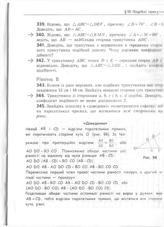 §10.Подібні тринумн
339. Відомо, що А А В С ^ А Б Е Е , причому = 70 , . Н •
Доведіть, що АВ = АС .
—^ 340. Відомо, що ААВС™АКМ1У, причому /.А + /.М 90
ведіть, що АВ — найбільша сторона трикутника АВС'.
341. Доведіть, що трикутник з вершинами в серединах стрій
ного трикутника подібний даному. Чому дорівнює коефіцімі і
дібності?
—^ 342. У трикутнику АВС точки £> і Е — середини сторін Л/І І
відповідно. Доведіть, що А А В С ^ А В В Е , і знайдіть косфіці
подібності.
Рівень В
343. КоЖЄН ІЗ ДВОХ НерІВНИХ, але ПОДІбнИХ ТРИКУТНИКІВ МІН СІІІ|Н
завдовжки 12 см і 18 см. Знайдіть невідомі сторони цих трикутнії
—^ 344. Трикутники зі сторонами а, Ь, с і Ь, с, сі подібні. ДопедІтп,
коефіцієнт подібності не може дорівнювати 2.
345. Знайдіть помилку в «доведенні» геометричного софізму: піїі
ки паралельних прямих, що містяться між сторонами /»//
рівні.
«Доведення»
1_і 1__І__ ____1__1
Нехай АВ і СЬ - відрізки паралельних прямих,
які перетинають сторони кута О (рис. 98). За тео-
. . . АО і ВО -
ремою про пропорційні відрізки =
АО ЬО = ВО СО . Помножимо обидві частини цієї
рівності на відмінну від нуля різницю АВ-Св:
АО 00 (АВ-С&) =ВО СО (АВ-СО),
АО-ЬО-АВ-АО-00-СО =ВО-СО' АВ-£Ю СО СЬ. і
Перенесемо перший член правої частини рівності ліворуч, а другий ч/
лівої частини — праворуч:
АО вО АВ-ВО СО АВ = АО ЬО ■СЬ-Ею СО СЬ, або
(АО ОО-ВО СО) АВ =(АО & 0 - ВО СО) СО.
АВ=С0, тобто відрізки паралельних прямих, що містяться між сторони
кута, рівні.
 