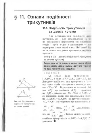 § 11. Ознаки подібності
трикутників
В
Рис. 99. До доведення
подібності трикутників
за двома кутами
11.1. Подібність трикутників
за двома кутами
Для встановлення подібності дми*
кутників, як і для встановлення їх ||)|
не обов’язково перевіряти ВСІ СПІШИЛІН»
сторін і кутів згідно з означенням ДО!
перевірити лише деякі з них. Які само? Під
на це запитання дають три ознаки подіОти
кутників.
Те ор ем а (ознака подібності трикуіним
за двома кутами)
Якщо два кути одного трикутника підпо
дорівнюють двом кутам другого трииуі
то такі трикутники подібні.
Д о в е д е н н я
□ Нехай дано трикутник
і А1В1СІУ в яких /.А = ААх, (|>і
Доведемо подібність цих трикутники». І.» і
про суму кутів трикутника вочевидь ніш
що АС = АСХ. Відкладемо на промені ЛН
зок АВ2, що дорівнює А1В1у і проводим
му В2С2, паралельну ВС . Тоді /.ЛШ'
як відповідні кути при паралельних прим
му Д АВ2С2= Д А1В1С1 за другою ознакою,
ЛС2= А1С1. За теоремою про пропорційні м
АВ АС АВ АС .
-----= ----- , отже, ------= ------.Аналогічно,
а в 2 а с 2 а д д е ,
АВ ВС
мо, що ----- = ------. Таким чином, зн о;»ин
подібних трикутників ААВС<ХІА Л {І^( І
доведено. ■
 