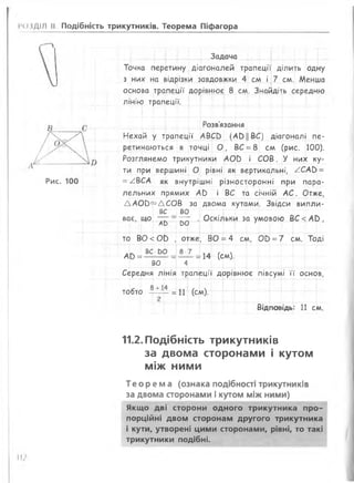 (>іДІЛ II Подібність трикутників. Теорема Піфагора
Рис. 100
Задача
Точка перетину діагоналей трапеції ділить одну
з них на відрізки завдовжки 4 см і 7 см. Менша
основа трапеції дорівнює 8 см. Знайдіть середню
л ін ію тр а п е ц ії.
Розв'язання
Нехай у трапеції АВСО (АОЦВС) діагоналі пе­
ретинаються в точці О , ВС =8 см (рис. 100).
Розглянемо трикутники АОй і СОВ. У них ку­
ти при вершині О рівні як вертикальні, /С А Ь =
=/ВСА як внутрішні різносторонні при пара­
лельних прямих АС) і ВС та січній АС. Отже,
ДАОО^ДСОВ за двома кутами. Звідси випли-
Г вс во т ї — [— — і-~Т
. Оскільки за умовою ВС <АО ,ває, що ~ - —
АО 00
то В0<0£> , отже, ВО =4 см, 00 =7 см. Тоді
А [ ) = ВС: ЬО = 8_7 = н (см )
ВО 4
Середня лінія трапеції дорівнює півсумі її основ,
тобто
8 + 14 і ч
----- =11 (см).
Відповідь: 11 см.
11.2. Подібність трикутників
за двома сторонами і кутом
між ними
Те оре ма (ознака подібності трикутників
за двома сторонами і кутом між ними)
Якщо дві сторони одного трикутника про­
порційні двом сторонам другого трикутника
і кути, утворені цими сторонами, рівні, то такі
трикутники подібні.
 