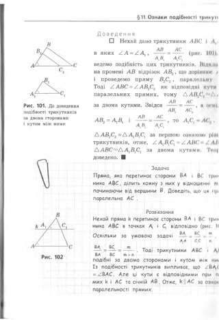 §11 Ознаки подібності ірикуп
В
Рис. 101. До доведення
подібності трикутників
за двома сторонами
і кутом між ними
Д о в е д е н н я
□ Нехай дано трикутники АВС І Л,
АВ АС
в яких / . А = А А і ’
А Д А С
(рис. 1 0 1 )
ведемо подібність ЦИХ трикутникін. ВІД) 'III
на промені А В відрізок А В 2, що дорінпкн >
і проведемо пряму В2С2у паралельну
Тоді А А В С = А А В 2С2 як відповідні кути
паралельних прямих, тому А А В я( /'"/ і
АВ АС
за двома кутами. Звідси
А В 2= А 1Б 1 і
АВ
А В.
АС
А Сі
АВ. АС.
ТО А,С,
41 ОСКІ
ЛСш
ААВ2С2= А А 1В1С1 за першою ознакою ріні
трикутників, отже, А А 1В1С1= ААВС , ЛІ І
ААВС™ АА1В1С1 за двома кутами. Тіо|
доведено. ■
Задача
Пряма, яка перетинає сторони ВА і ВС три*
ника АВС, ділить кожну з них у відношенні ж
починаючи від вершини В. Доведіть, що ц« прі
паралельна АС .
Розв'язання
Нехай пряма к перетинає сторони ВА і ВС ірик
ника АВС в точках Д і ( відповідно (рис 1(
Оскільки за умовою задачі = ВСі- т (
Д/4 С,С п
ВД ВС, т -г ао лі
—і- =— '- = -----. Тоді трикутники АВС і Ді
ВД ВС т + п
подібні за двома сторонами і кутом між ниі
Із подібності трикутників випливає, що /ВД*1
= АВАС. Але ці кути є відповідними при п
мих к і АС та січній АВ. Отже, к ||АС за ознаи
паралельності прямих.
 
