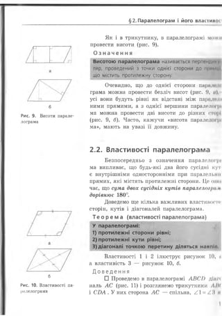§2 .Паралелограм і його власіиної
б
Рис. 9. Висоти парале­
лограма
б
Рис. 10. Властивості па­
ралелограма
Як і в трикутнику, в паралелограмі можи
провести висоти (рис. 9).
О з н а ч е н н я
Висотою паралелограма називається перпендику
ляр, проведений з точки однієї сторони ДО Прммиі
що містить протилежну сторону.
Очевидно, що до однієї сторони пари ш- і.
грама можна провести безліч висот (рис. 9, </),
усі вони будуть рівні як відстані між паралелі
ними прямими, а з однієї вершини паралелогрі
ма можна провести дві висоти до різних сторі
(рис. 9, б). Часто, кажучи «висота паралелогрі
ма», мають на увазі її довжину.
2.2. Властивості паралелограма
Безпосередньо з означення паралелогрі
ма випливає, що будь-які два його сусідні куч
є внутрішніми односторонніми при паралелі.!ні
прямих, які містять протилежні сторони. Це опік
чає, що сума двох сусідніх кутів паралелогра и
дорівнює 180°.
Доведемо ще кілька важливих властивості'
сторін, кутів і діагоналей паралелограма.
Теорема (властивості паралелограма)
У паралелограмі:
1) протилежні сторони рівні;
2) протилежні кути рівні;
3) діагоналі точкою перетину діляться навпіл
Властивості 1 і 2 ілюструє рисунок 10, и
а властивість 3 — рисунок 1 0 , б.
Д о в е д е н н я
□ Проведемо в паралелограмі А В С І)
наль А С (рис. 11) і розглянемо трикутники А Ш
і СД А . У них сторона АС — спільна, / .І = /М м
 