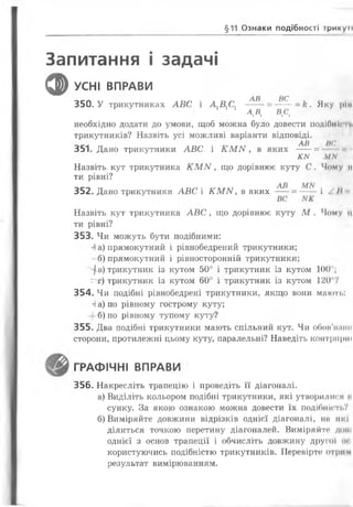 §11 Ознаки подібності трикум
Запитання і задачі
ф УСНІ ВПРАВИ
АВ ВС
350. У трикутниках АВС і А1В1С1 ----- = ------= к. Яку ріп
АА в,сі
необхідно додати до умови, щоб можна було довести подібніш.
трикутників? Назвіть усі можливі варіанти відповіді.
АВ НС
351. Дано трикутники АВС і л М іу , в яких ---- = -*
Ш М/У і
Назвіть кут трикутника ІГМІУ, що дорівнює куту С. Чому н
ти рівні?
АВ М М
352. Дано трикутники АВС і КМ И , в яких ----= —— і А II
Назвіть кут трикутника АВС, що дорівнює куту М . Чому ц
ти рівні?
353. Чи можуть бути подібними:
а) прямокутний і рівнобедрений трикутники;
- б) прямокутний і рівносторонній трикутники;
І в) трикутник із кутом 50° і трикутник із кутом 100";
= г) трикутник із кутом 60° і трикутник із кутом 1 2 0 7
354. Чи подібні рівнобедрені трикутники, якщо вони мають:
г а) по рівному гострому куту;
б) по рівному тупому куту?
355. Два подібні трикутники мають спільний кут. Чи обов’яиіш
сторони, протилежні цьому куту, паралельні? Наведіть контририї
ГРАФІЧНІ ВПРАВИ •
356. Накресліть трапецію і проведіть її діагоналі.
а) Виділіть кольором подібні трикутники, які утворилися її
сунку. За якою ознакою можна довести їх подібність?
б) Виміряйте довжини відрізків однієї діагоналі, на які
ділиться точкою перетину діагоналей. Виміряйте дот
однієї з основ трапеції і обчисліть довжину другої осі
користуючись подібністю трикутників. Перевірте* ОГри (VI
результат вимірюванням.
 