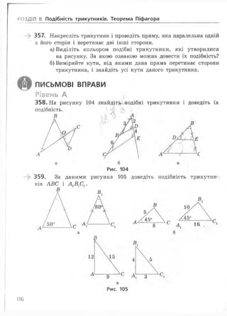 РОЗДІЛ II Подібність трикутників. Теорема Піфагора
357. Накресліть трикутник і проведіть пряму, яка паралельна одній
з його сторін і перетинає дві інші сторони.
а) Виділіть кольором подібні трикутники, які утворилися
на рисунку. За якою ознакою можна довести їх подібність?
б) Виміряйте кути, під якими дана пряма перетинає сторони
трикутника, і знайдіть усі кути даного трикутника.
ПИСЬМОВІ ВПРАВИ
Рівень А
358. На рисунку 104 знайдіть подібні трикутники і доведіть їх
подібність.
В
Рис. 104
359. За даними рисунка 105 доведіть подібність трикутни-.
ків АВС і А1В1С1.
В
Рис. 105
116
 