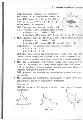 §11 Ознаки подібності трикумі
360. Визначте відстань на місцевості
від точки А до недосяжної точки В
(рис. 106), якщо СА = 60 м, СВ = 90 м,
Сі) = 20 м, СЕ = ЗО м, ИЕ = 40 м. Про­
ведіть необхідні доведення.
і
с
А
6 і Рис. 106361. Продовження бічних сторін АВ рис. іоо
і Сі) трапеції АВСІ) перетинаються в точці О .
а) Доведіть, що ААОБ^АВОС.
б) Знайдіть АО , якщо ВС = 4 см, ОВ = 6 см, ОА 9 см
—^ 362. Діагоналі трапеції АВСІ) (АОЦВС) перетинаються и точи
а) Доведіть, що Л АОІ)°° Д СОВ.'
б)Знайдіть В С , якщо АО = 16 см, АО:ОС = 4:3.
363. Визначте, чи подібні трикутники зі сторонами:
а) 3, 4, 6 і 9, 15, 18;
б) 2 , З, 3 і 8 , 1 2 , 1 2 .
364. Два рівнобедрені трикутники мають рівні кути при огні
Основа одного трикутника дорівнює 8 см, а бічна сторона (і см. !
діть периметр другого трикутника, якщо його основа дорівнки *
—) 365. Два рівнобедрені трикутники мають рівні кути, проти н
основам. Периметри цих трикутників дорівнюють відповідно І
і 10 см. Знайдіть сторони другого трикутника, якщо бічна <ті
першого трикутника дорівнює 6 см.
366. Доведіть, що будь-які два рівнобедрені прямокутні Триіи
ки подібні.
367. Доведіть, що відношення відповідних середніх ЛІНІЙ ІІоДІ
трикутників дорівнює коефіцієнту подібності.
Рівень Б
368. На рисунку 107 знайдіть подібні трикутники і довсдИ
подібність. в
а б
Рис. 107
н
 