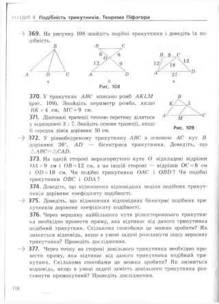 м) іДІЛ II Подібність трикутників. Теорема Піфагора
- » 369. На рисунку 108
дібність.
В
знайдіть подібні трикутники і доведіть їх по-
В С
б
Рис. 108
370. У трикутник АВС вписано ромб АКЬМ В
(рис. 109). Знайдіть периметр ромба, якщо
ВК = 4 см, МС = 9 см.
371. Діагоналі трапеції точкою перетину діляться ^
у відношенні 3 : 7. Знайдіть основи трапеції, якщо
її середня лінія дорівнює 1 0 см.
—^ 372. У рівнобедреному трикутнику АВС з основою АС кут В
дорівнює 36°, АВ — бісектриса трикутника. Доведіть, що
ААВС^АСАЛ.
373. На одній стороні нерозгорнутого кута О відкладені відрізки
()А = 9 см і ОВ = 12 см, а на іншій стороні — відрізки ОС = 6 см
і ОІ) = 18 см. Чи подібні трикутники ОАС і ОВБ ? Чи подібні
трикутники ОВС і ОДА ?
374. Доведіть, що відношення відповідних медіан подібних трикут­
ників дорівнює коефіцієнту подібності.
375. Доведіть, що відношення відповідних бісектрис подібних три­
кутників дорівнює коефіцієнту подібності.
376. Через вершину найбільшого кута різностороннього трикутни­
ка необхідно провести пряму, яка відтинає від даного трикутника
подібний трикутник. Скількома способами це можна зробити? Як
зміниться відповідь, якщо в умові задачі розглянути іншу вершину
трикутника? Проведіть дослідження.
—^ 377. Через точку на стороні довільного трикутника необхідно про­
вести пряму, яка відтинає від даного трикутника подібний три­
кутник. Скількома способами це можна зробити? Як зміниться
відповідь, якщо в умові задачі замість довільного трикутника роз­
глянути прямокутний? Проведіть дослідження.
ІІН
 