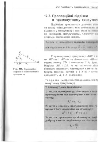 с
Рис. 111. Пропорційні
відрізки в прямокутному
трикутнику
12.2. Пропорційні відрізки
в прямокутному трикутниі
Подібність трикутників ДОЗВОЛИ» мені
ти низку співвідношень між довжиниМИ М
відрізків у трикутнику і колі (такі спіинідн
ня називають метричними). Спочатку ми
декілька допоміжних понять.
Відрізок х називається середнім пропорції
. , а х ,
між відрізками а і Ь, якщо — = щінм *
х Ь
У прямокутному трикутнику ЛІК' .1 І,
ми ВС = а і А С -Ь та гіпотенузою Л1 с
ведемо висоту СІ) і позначимо її П> (рис
Відрізки АТ> і І)Б , на які ця висота ДІ.ип
потенузу, називають проекціями катетіп ня
тенузу. Проекції катетів а і Ь на гіпотсн
позначають ас і Ьс відповідно.
Т е о р е м а (метричні співвідношення в п|
мокутному трикутнику)
У прямокутному трикутнику:
1) висота, проведена до гіпотенузи, с сер*
пропорційним між проекціями катетіп НЯ І
тенузу:
К 2=аг Ьс;
2) катет є середнім пропорційним між гі і і
нузою і його проекцією на гіпотенузу
а2= с ас і Ьг - с Ьс
3) висота, проведена до гіпотенузи, до|»!і
добутку катетів, поділеному на гіпонжу*
аЬ
§ 1 2 . Подібність прямокутних трикуі
 