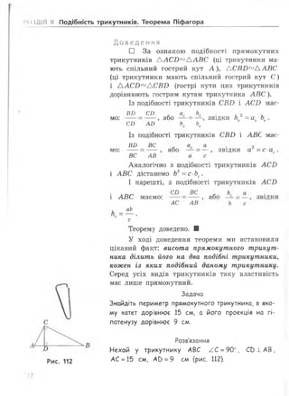 іо і ДІЛ II Подібність трикутників. Теорема Піфагора
Д о в е д е н н я
□ За ознакою подібності прямокутн
трикутників ААСБ^ААВС (ці трикутники ма­
ють спільний гострий кут А ), АСВБ^ААВС
(ці трикутники мають спільний гострий кут С )
і ААСБ^АСВБ (гострі кути цих трикутників
дорівнюють гострим кутам трикутника АВС).
Із подібності трикутників СВ£> і АС£) має­
мо:
мо:
або = — , звідки Нс =ас Ьс
Ь.
звідки а =с а
ВИ _ СО
СБ АЛ кС с
Із подібності трикутників СВБ і АВС має-
ВБ _ ВС
ВС АВ
Аналогічно з подібності трикутників АСБ
і АВС дістанемо Ь2=с-Ьс.
І нарешті, з подібності трикутників АСБ
СИ _ ВС
АС АВ
і АВС маємо:
аЬ
П = ---.
Теорему доведено. ■
У ході доведення теореми ми встановили
цікавий факт: висота прямокутного трикут­
ника ділить його на два подібні трикутники,
кожен із яких подібний даному трикутнику.
Серед усіх видів трикутників таку властивість
має лише прямокутний.
Задача
Знайдіть периметр прямокутного трикутника, в яко­
му катет дорівнює 15 см, а його проекція на гі­
потенузу дорівнює 9 см.
Рис. 112
Розв'язання
Нехай у трикутнику АВС /С = 90е
АС = 15 см, АС) = 9 см (рис. 112).
СОЇ АВ,
 