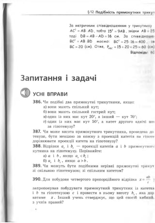 §12 Подібність прямокутних фикуі
За метричним співвідношенням у трикутнику
АС2=АВ А0, тобто 152=9АВ , звідки АИ *,гї
тоді ЬВ =А В -А Р =16 см. За сп ів в ід н о ш у »
ВС2=АВ ВР маємо: ВС2=25 16 400, »»
ВС =20 (см). Отже, РАВС =15 +20 +25 60 (<м)
Відповіді»: б(]
Запитання і задачі
фУСНІ ВПРАВИ
386. Чи подібні два прямокутні трикутники, якщо:
а) вони мають спільний кут;
б) вони мають спільний гострий кут;
в) один із них має кут 20°, а інший — кут 70°;
г) один із них має кут 50°, а катет другого вднічі м«ч
за гіпотенузу?
387. Чи може висота прямокутного трикутника, проведонн до
тенузи, бути меншою за кожну з проекцій катетів на гіпоти
дорівнювати проекції катета на гіпотенузу?
388. Відрізки ас і Ьс — проекції катетів а і Ь прямокутного
кутника на гіпотенузу. Порівняйте:
а) а і Ь, якщо ас<Ьс;
б) ас і Ьс, якщо а > Ь.
389. Чи можуть бути подібними нерівні прямокутні трику і
зі спільною гіпотенузою; зі спільним катетом?
390. Для побудови четвертого пропорційного відрізка х 
с
запропонував побудувати прямокутний трикутник із киті* гил
і Ь та гіпотенузою с і провести в ньому висоту Нс, яка дор
ватиме х. Інший учень стверджує, що цей спосіб хибний
з учнів правий?
 