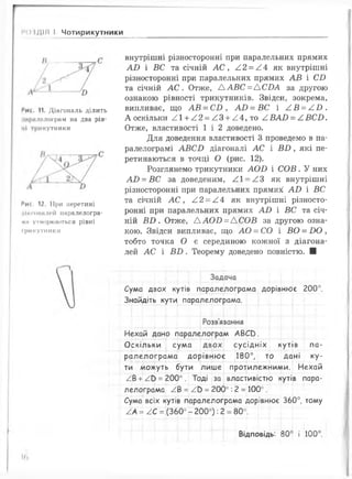 ) ІДІЛ І Чотирикутники
Рис. 11. Діагональ ділить
'ііфилі'лограм на два рів­
ні трикутники
Мис. 12. При перетині
чінгпийлей паралелогра­
ми утворюються рівні
Ірикутники
внутрішні різносторонні при паралельних прямих
А В і ВС та січній А С , / 2 = А А як внутрішні
різносторонні при паралельних прямих А В і СБ
та січній А С . Отже, А А В С = А С В А за другою
ознакою рівності трикутників. Звідси, зокрема,
випливає, що А В = СБ , А В = ВС і / ,В = / .В .
А оскільки ^1 + ^ 2 = ^ 3 + ^ 4 ,т о ^ В А В = ^ В С В .
Отже, властивості 1 і 2 доведено.
Для доведення властивості 3 проведемо в па­
ралелограмі А В С И діагоналі АС і В И , які пе­
ретинаються в точці О (рис. 12).
Розглянемо трикутники А О В і С О В . У них
А В = ВС за доведеним, /.1 = /.З як внутрішні
різносторонні при паралельних прямих' А В і ВС
та січній А С , /12 = /.А як внутрішні різносто­
ронні при паралельних прямих А В і ВС та січ­
ній В В . Отже, А А О О = А С О В за другою озна­
кою. Звідси випливає, що А О = СО і В О = В О ,
тобто точка О є серединою кожної з діагона­
лей А С і В В . Теорему доведено повністю. ■
Задача
—1--- р—г---1--- 1— ■[---]—‘""1---1--- Т... ' т— у— і—
Сума двох кутів паралелограма дорівнює 200°.
Знайдіть кути паралелограма.
Розв'язання
Нехай дано паралелограм АВСО.
О скільки сума двох сусідніх кутів п а ­
ралелограм а дорівню є 180°, то дані ку­
ти можуть бути лиш е протилежними. Нехай
/В + / Ь = 200°. Тоді за властивістю кутів пара­
лелограма /В = / Ь = 200°: 2 = 100°.
Сума всіх кутів паралелограма дорівнює 360°, тому
/ А = / С = (360° - 200°): 2 = 80°.
Відповідь: 80° і 100°.
Н,
 