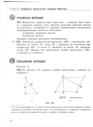 ;'03Д1Н II Подібність трикутників^ Теорема Піфагора
ГРАФІЧНІ ВПРАВИ
391. Накресліть прямокутний трикутник і проведіть його висо­
ту з вершини прямого кута. Виділіть кольором проекції катетів
на гіпотенузу і виміряйте їх довжини. Користуючись метричними
співвідношеннями, обчисліть наближено:
а) довжину проведеної висоти;
б) довжини катетів.
Перевірте отримані результати вимірюванням.
—^ 392. Накресліть прямокутний трикутник АВС з гіпотенузою А В .
Позначте на катеті АС точку М і проведіть до гіпотенузи пер­
пендикуляр М N . Із точки N проведіть до катета АС перпенди­
куляр . Назвіть три трикутники, подібні трикутнику АВС,
і запишіть їх подібність.
ПИСЬМОВІ ВПРАВИ1
Рівень А
393. На рисунку 113 знайдіть подібні трикутники і доведіть їх
подібність.
В С
АВСИ — паралелограм
а б
Рис. 113
1 Усі задачі параграфів 12— 14 можуть бути розв’язані без застосування формули коренів
квадратного рівняння. Відповідні задачі, які розв’язуються за допомогою квадратних
рівнянь, подаються наприкінці розділу, в рубриці «Додаткові задачі*.
124
 