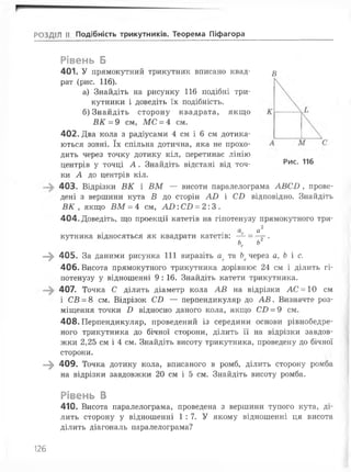 РОЗДІЛ II Подібність трикутників. Теорема Піфагора
В
Рис. 116
Рівень Б
401. У прямокутний трикутник вписано квад­
рат (рис. 116).
а) Знайдіть на рисунку 116 подібні три­
кутники і доведіть їх подібність.
б) Знайдіть сторону квадрата, якщо
ВК = 9 см, МС = 4 см.
402. Два кола з радіусами 4 см і 6 см дотика­
ються зовні. їх спільна дотична, яка не прохо­
дить через точку дотику кіл, перетинає лінію
центрів у точці А . Знайдіть відстані від точ­
ки А до центрів кіл.
403. Відрізки ВК і ВМ — висоти паралелограма АВСВ , прове­
дені з вершини кута В до сторін АВ і СВ відповідно. Знайдіть
ВК , якщо ВМ = 4 см, А О :СВ = 2:3.
404. Доведіть, що проекції катетів на гіпотенузу прямокутного три-
2
а с а
кутника відносяться як квадрати катетів: — = т *
Ьс Ь
—^ 405. За даними рисунка 111 виразіть ас та Ьсчерез а, Ь і с.
406. Висота прямокутного трикутника дорівнює 24 см і ділить гі­
потенузу у відношенні 9 : 16. Знайдіть катети трикутника.
407. Точка С ділить діаметр кола АВ на відрізки АС = 10 см
і С В - 8 см. Відрізок СВ — перпендикуляр до А В . Визначте роз­
міщення точки В відносно даного кола, якщо СВ = 9 см.
408. Перпендикуляр, проведений із середини основи рівнобедре-
ного трикутника до бічної сторони, ділить її на відрізки завдов­
жки 2,25 см і 4 см. Знайдіть висоту трикутника, проведену до бічної
сторони.
—^ 409. Точка дотику кола, вписаного в ромб, ділить сторону ромба
на відрізки завдовжки 20 см і 5 см. Знайдіть висоту ромба.
Рівень В
410. Висота паралелограма, проведена з вершини тупого кута, ді­
лить сторону у відношенні 1 : 7. У якому відношенні ця висота
ділить діагональ паралелограма?
126
 