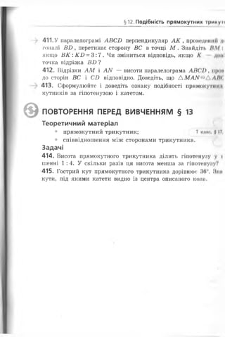 §12 Подібність прямокутних Ірину II
411.У паралелограмі АВСБ перпендикуляр А К , пронедиішп д«
гоналі Б2), перетинає сторону ВС в точці М . Знайдіть /Ш
якщо В К :К В = 3:7. Чи зміниться відповідь, якщо К домі
точка відрізка Б£> ?
412. Відрізки АМ і А/У — висоти паралелограма АВСІ), іірон
до сторін ВС і СІ) відповідно. Доведіть, що ДМА/У'^АЛ/Н
413. Сформулюйте і доведіть ознаку подібності прямокутник
кутників за гіпотенузою і катетом.
^5 ) ПОВТОРЕННЯ ПЕРЕД ВИВЧЕННЯМ § 13
Теоретичний матеріал
• прямокутний трикутник; 7 клас, 117,
• співвідношення між сторонами трикутника.
Задачі
414. Висота прямокутного трикутника ділить гіпотенузу у і
шенні 1 :4. У скільки разів ця висота менша за гіпотенуауУ
415. Гострий кут прямокутного трикутника дорівнює 36°. Лин
кути, під якими катети видно із центра описаного коли.
 