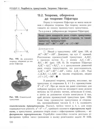 РОЗДІЛ II Подібність трикутників. Теорема Піфагора
б
Рис. 119. До доведення
теореми, оберненої до тео­
реми Піфагора
13.2. Теорема, обернена
до теореми Піфагора
Поряд із теоремою Піфагора не менш важли­
вою є обернена теорема. Цю теорему можна роз­
глядати як ознаку прямокутного трикутника.
Те ор ем а (обернена до теореми Піфагора)
Якщо сума квадратів двох сторін трикутника
дорівнює квадрату третьої сторони, то такий
трикутник прямокутний:
якщо АС2+ ВС2= АВ2, то /.С - 90° .
Доведення
□ Нехай у трикутнику АВС (рис. 119
АС2+ ВС2= АВ2. Доведемо, що кут С прямий.
Розглянемо прямокутний трикутник А1Б1С1
з прямим кутом Сх, у якому АХСХ= АС ,
ВХСХ= ВС (рис. 119, б). За теоремою Піфагора
А1В 2= А1С 2+В1С12, а з урахуванням рівностей
двох сторін трикутників, що розглядаються,
А1В12= АС2+ ВС2= АВ2, тобто АХВХ= АВ . Тоді
Д А 1В1С1 = ДАВС за трьома сторонами, звідки
/.С = /С1= 90°. ■
З доведеної теореми, зокрема, випливає, що
трикутник зі сторонами 3, 4 і 5 є прямокутним:
З2 + 4 2 = 5 2. Про це знали
побудови прямих кутів на місцевості вони ділили
мотузку на 1 2 рівних частин, зв’язували її кінці,
а потім за допомогою кілків натягували її так,
щоб дістати прямокутний трикутник (рис. 1 2 0 ).
Саме тому прямокутні трикутники зі сторона­
ми, пропорційними числам 3, 4 і 5, називають
єгипетськими трикутниками. Узагалі, трійки чисел а, Ь, с, для яких
справджується рівність аг + Ь2=с2, прийнято називати піфагоровими трій­
ками, а трикутники, довжини сторін яких є піфагоровими трійками,— пі­
фагоровими трикутниками. Спробуйте самостійно скласти декілька пі-
фагорових трійок чисел (допоможе в цьому розв’язання задачі № 443).
Рис. 120. Єгипетський
трикутник
130
 