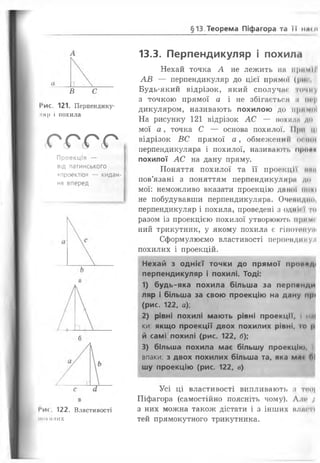 §13.Теорема Піфагора та її илш
В
І‘ис. 121. Перпендику­
ляр і похила
с г г г
Проекція —
від латинського
«проектіо» — кидан­
ня вперед
І*и<. 122. Властивості
Нимилих
13.3. Перпендикуляр і похила
Нехай точка А не лежить нн примМІ
АВ — перпендикуляр до цієї прямої (|>и<
Будь-який відрізок, який сполучне точну
з точкою прямої а і не збігається н ін-ц
дикуляром, називають похилою до примо)
На рисунку 121 відрізок АС — похила до
мої а, точка С — основа похилої. Мри ці
відрізок ВС прямої а, обмеженні! осінні
перпендикуляра і похилої, називаюті. проаи
похилої АС на дану пряму.
Поняття похилої та її проекції ннн
пов’язані з поняттям перпендикуляри до
мої: неможливо вказати проекцію даної ночі
не побудувавши перпендикуляра. Очевидно,
перпендикуляр і похила, проведені з один і то
разом із проекцією похилої утворюють Примі'
ний трикутник, у якому похила є гінотнпуші
Сформулюємо властивості перпендикул
похилих і проекцій.
Нехай з однієї точки до прямої проп*д<
перпендикуляр і похилі. Тоді:
1) будь-яка похила більша за перпемди
ляр і більша за свою проекцію на дану прі
(рис. 122, а);
2) рівні похилі мають рівні проекції, і и.||
ки: якщо проекції двох похилих рівні, і о р
й самі похилі (рис. 122, б);
3) більша похила має більшу проекцію, і
впаки: з двох похилих більша та, яка мл< ГМ
шу проекцію (рис. 122, в)
Усі ці властивості випливають з т«о|
Піфагора (самостійно поясніть чому). Але /
з них можна також дістати і з інших вляп'ї
тей прямокутного трикутника.
 
