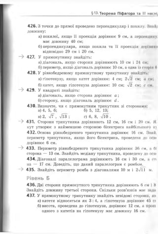 426.3 точки до прямої проведено перпендикуляр і похилу. ЛіііИІ
довжину:
а) похилої, якщо її проекція дорівнює 9 см, а перпондим
має довжину 40 см;
б) перпендикуляра, якщо похила та її проекція доріи....
відповідно 29 см і 20 см.
“ > 427. У прямокутнику знайдіть:
а) діагональ, якщо сторони дорівнюють 10 см і 24 см;
б) периметр, якщо діагональ дорівнює 1 0 см, а одна із сторін 0
428. У рівнобедреному прямокутному трикутнику знайді гі.
а) гіпотенузу, якщо катет дорівнює: 4 см; 2І2 см; а см,
б) катет, якщо гіпотенуза дорівнює: 1 0 см; уі2 см; с см
- > 429. У квадраті знайдіть:
а) діагональ, якщо сторона дорівнює а ;
б) сторону, якщо діагональ дорівнює сі.
430. Визначте, чи є прямокутним трикутник зі сторонами:
а) 4, 5, 6 ; б) 5, 12, 13;
в) 2, 77 , л/їз ; г) 6, 8, 7Ї0 .
- > 431. Сторони трикутника дорівнюють 12 см, 16 см і 20 см Я
кут утворює з найменшою стороною бісектриса найбільшого їй
432. Основа рівнобедреного трикутника дорівнює 16 см. МниП
периметр трикутника, якщо його бісектриса, проведена до о<ш
дорівнює 6 см.
- > 433. Периметр рівнобедреного трикутника дорівнює 36 см, а 0 !
сторона — 13 см. Знайдіть медіану трикутника, проведену до о<пі
434. Діагоналі паралелограма дорівнюють 16 см і ЗО см, а гп
на — 17 см. Доведіть, що даний паралелограм є ромбом.
-> 435. Знайдіть периметр ромба з діагоналями 10 м і 2>/і 1 м.
Рівень Б
436. Дві сторони прямокутного трикутника дорівнюють 6 см І М
Знайдіть довжину третьої сторони. Скільки розв’язків мас ;індп
437. У прямокутному трикутнику знайдіть невідомі сторони, ми
а) катети відносяться як 3: 4, а гіпотенуза дорівнює І'> гп
б) висота, проведена до гіпотенузи, дорівнює 1 2 см, а просі
одного з катетів на гіпотенузу має довжину 16 см.
___________________________§13. Теорема Піфагора та ї ї на с ні/
 