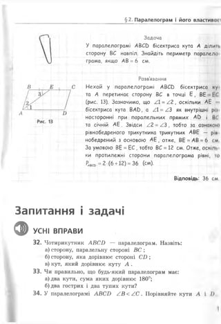 §2. Паралелограм і його властивої і
Задача
У паралелограмі А В С в бісектриса кута А ділин.
сторону ВС навпіл. Знайдіть периметр паралело
грама, якщо АВ = 6 см.
Розв'язання
Нехай у паралелограмі А В С в бісектриса ку
та А перетинає сторону ВС в точці Є , ВЕ І С
(рис. 13). Зазначимо, що / = /2 , оскільки АЕ
бісектриса кута ВАО, а / =/.З як внутрішні ріі
носторонні при паралельних прямих АС) і ВГ
та січній А Е . Звідси /2 - А З , тобто за ознакою
рівнобедреного трикутника трикутник АВЕ — ріп
нобедрений з основою А Е , отже, ВЕ = АВ = 6 см
За умовою ВЕ = Е С , тобто ВС = 12 см. Отже, оскілі.
ки протилежні сторони паралелограма рівні, то
Ч « ® = 2 (6 + 12) = 36 (см).
Відповідь: 36 см
Запитання і задачі
ф УСНІ ВПРАВИ и
32. Чотирикутник А В С Ь — паралелограм. Назвіть:
а) сторону, паралельну стороні ВС ;
б) сторону, яка дорівнює стороні С І ) ;
в) кут, який дорівнює куту А .
33. Чи правильно, що будь-який паралелограм має:
а) два кути, сума яких дорівнює 180°;
б) два гострих і два тупих кути?
34. У паралелограмі А В СИ А В < / . С . Порівняйте кути А і І),
 