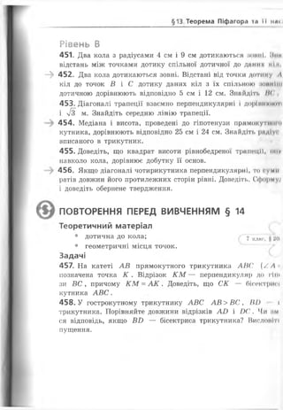 §13 Теорема Піфагора та її нв<і
Рівень В
451. Два кола з радіусами 4 см і 9 см дотикаються зовні.
відстань між точками дотику спільної дотичної до даних кіл
- » 452. Два кола дотикаються зовні. Відстані від точки дотику Л
кіл до точок В і С дотику даних кіл з їх спільною (іоннії(І
дотичною дорівнюють відповідно 5 см і 12 см. Знайдіть !('
453. Діагоналі трапеції взаємно перпендикулярні і доріиніонпі
і я м. Знайдіть середню лінію трапеції.
454. Медіана і висота, проведені до гіпотенузи прямокутної п
кутника, дорівнюють відповідно 25 см і 24 см. Знайдіть рпдіуг
вписаного в трикутник.
455. Доведіть, що квадрат висоти рівнобедреної трапеції, оми
навколо кола, дорівнює добутку її основ.
456. Якщо діагоналі чотирикутника перпендикулярні, то гуми
ратів довжин його протилежних сторін рівні. Доведіть. Оформуі
і доведіть обернене твердження.
( ПОВТОРЕННЯ ПЕРЕД ВИВЧЕННЯМ § 14
Теоретичний матеріал
• дотична до кола; 7 КЛ||С( „ ао
• геометричні місця точок.
Задачі
457. На катеті АВ прямокутного трикутника АВС (/. Л
позначена точка К . Відрізок К М — перпендикуляр до гіги
зи ВС у причому К М = А К . Доведіть, що СК — бісектриг»
кутника АВС.
458. У гострокутному трикутнику АВС АВ> ВС , ВІ) »
трикутника. Порівняйте довжини відрізків АО і О С. Чи им
ся відповідь, якщо ВО — бісектриса трикутника? Вислопіті
лущення.
 