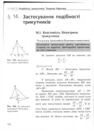 і*ОЗД1Л II. подібність трикутників. Теорема Піфагора
§ 14. Застосування подібності
трикутників
В
Рис. 123. Властивість
бісектриси трикутника
В
Рис. 124. До доведення
властивості бісектриси
трикутника
14.1. Властивість бісектриси
трикутника
Теорема (властивістьбісектриситрикутника)
Бісектриса трикутника ділить протилежну
сторону на відрізки, пропорційні прилеглим
до них сторонам.
За даними рисунка 123 це означає, що
Д о в е д е н н я
□ Нехай ВВ — бісектриса трикутни-
А О АВ
ка АВС . Доведемо, що ----= -----.
І>С ВС
У випадку, коли АВ = В С , твердження
теореми очевидне, оскільки бісектриса ВВ вод­
ночас є медіаною. Розглянемо випадок, коли
АВФВС.
Проведемо перпендикуляри АЕ і СР
до прямої ВВ (рис. 124). Прямокутні трикутни­
ки АВЕ і СВР подібні, оскільки їх гострі кути
при вершині В рівні як вертикальні. Із подіб-
АЕ А Л .
ності цих трикутників маємо: ----= -----. о ін-
СР І)С
шого боку, прямокутні трикутники АВЕ і СВР
також подібні, оскільки мають рівні гострі кути
. ™ г. . АВ АЕ
при вершині В . Звідси випливає, що ----= -----.
ВС СР
136
 
