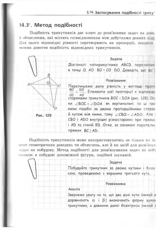 §14. Застосування подібності триИУІ
14.3*. Метод подібності
Подібність трикутників дає ключ до розв’язання задач на доїм*,
(і обчислення, які містять співвідношення між добутками деяких IIі/ЦІ
Для цього відповідні рівності перетворюють на пропорції, з а в д я к и
можна довести подібність відповідних трикутників.
Аналіз
Задача
Діагоналі чотирикутника АВСО переіижікр
в точці О, АО • ВО - СО ■00. Доведіть, що 0С ;
Розв'язання
Перепишемо дану рівність у вигляді прощ
— =— . Елементи цієї пропорції є відпошдн
Г С О П А О ......... {....Т І Г-~т-~
сторонами трикутників ВОС і ООА (рис. 128) 0<і
ки /В О С = / ООА як вертикальні, то ці три
ники подібні за двома пропорційними сторін
й кутом між ними, тому /С В О = / А Ь О Алг і
СВО і АОО внутрішні різносторонні при прими1
і АО та січній ВО. Отже, за ознакою паралепм
прямих ВС ||АО •
Подібність трикутників може використовуватись не тільки як III
мент геометричних доведень чи обчислень, але й як засіб для роніймум
іадач на побудову. Метод подібності для розв’язування задач пм иоґц
полягає в побудові допоміжної фігури, подібної шуканій.
Задача
Побудуйте трикутник за двома кутами і бісгк
сою, проведеною з вершини третього кута
Розв'язання
Звернемо увагу на те, що два дані кути (нехай «і
дорівнюють а і (3) визначають форму шуної
трикутника, а довжина даної бісектриси (нехай >
~ м Iе
1 | /
|
ю
129
 