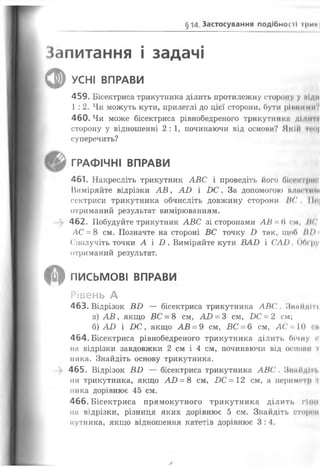 § 14.Застосування подібної її ірин
Запитання і задачі
Ф УСНІ ВПРАВИ
459. Бісектриса трикутника ділить протилежну сторону у піди
1 : 2. Чи можуть кути, прилеглі до цієї сторони, бути ріпними?
460. Чи може бісектриса рівнобедреного трикутники ді<іи і*і
сторону у відношенні 2: 1, починаючи від основи? ЯкІіі п«и|
суперечить?
ГРАФІЧНІ ВПРАВИ
461. Накресліть трикутник АВС і проведіть його бісоктрш
Виміряйте відрізки А В , АО і В С . За допомогою плистищ
сектриси трикутника обчисліть довжину сторони ІІС, ІІс|
отриманий результат вимірюванням.
—^ 462. Побудуйте трикутник АВС зі сторонами АВ = 6 см, ІІС
АС = 8 см. Позначте на стороні ВС точку В так, щоб Ш)
Сполучіть точки А і В . Виміряйте кути ВАВ і САІ). ООі'ру
отриманий результат.
О ПИСЬМОВІ ВПРАВИ
Рівень А
463. Відрізок ВВ — бісектриса трикутника АВС. Зішйдіті
а) А В , якщо ВС - 8 см, АВ = 3 см, ВС = 2 см;
б) АО і В С , якщо АВ = 9 см, БС = 6 см, А С * 10
464. Бісектриса рівнобедреного трикутника ділить бічну «
на відрізки завдовжки 2 см і 4 см, починаючи від оснопн і
пика. Знайдіть основу трикутника.
-> 465. Відрізок ВВ — бісектриса трикутника АВС . Знайдіть
ни трикутника, якщо АО = 8 см, ВС = 12 см, а периметр і
ника дорівнює 45 см.
466. Бісектриса прямокутного трикутника ділить гі по
на відрізки, різниця яких дорівнює 5 см. Знайдіть еторон
кутника, якщо відношення катетів дорівнює 3:4.
 
