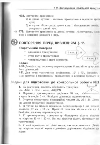 §14. Застосування подібності трикумн
478. Побудуйте трикутник:
а) за двома кутами і висотою, проведеною з вершили ірічі
кута;
б) за кутом, бісектрисою цього кута і відношенням сторін,
утворюють даний кут.
479. Побудуйте трикутник за двома кутами і бісектрисою, прощ
ною з вершини меншого з них.
(І) ПОВТОРЕННЯ ПЕРЕД ВИВЧЕННЯМ § 15
Теоретичний матеріал
• означення трикутника; 7 клас,
• сума кутів трикутника;
• чотирикутник і його елементи.
Задачі
480. Доведіть, що периметр паралелограма більший за суму дон
його діагоналей.
481. Два кути трикутника дорівнюють 10° і 70°. Знайдіть
між висотою і бісектрисою, проведеними з вершини третього І
(сідачі для підготовки до контрольної роботи N° І
1. За рисунком доведіть подібність трикутни­
ків АВЕ і БС Е , якщо АВЦСБ .
2. Периметр прямокутника дорівнює 34 см, С
а одна із сторін 5 см. Знайдіть діагональ прямокутника.
3. Сторони трикутника пропорційні числам 21, 20 і 29. Донг/і
що даний трикутник прямокутний.
4. Із точки до прямої проведено перпендикуляр І Д В І 110X11'II
вдовжки 17 см і 10 см. Проекції похилих відносяться мк У
Знайдіть довжину перпендикуляра.
5. У прямокутному трикутнику бісектриса ділить гіпок и
на відрізки 15 см і 20 см. На які відрізки ділить гіпотенузу ти
трикутника?
6 . У колі проведено дві рівні хорди, що перетинаються. Доту
що відрізки першої хорди відповідно дорівнюють відрізки М Д11
хорди.
 