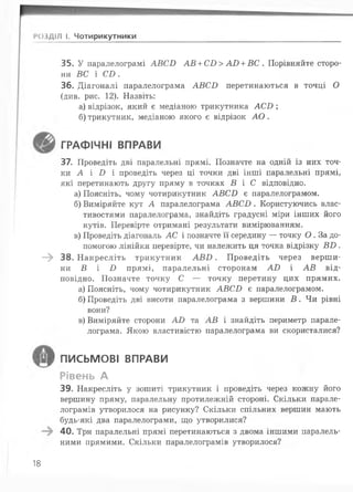 РОЗДІЛ І. Чотирикутники
35. У паралелограмі А ВС В А В + С В > А В + В С . Порівняйте сторо­
ни ВС і С В .
36. Діагоналі паралелограма А В С Б перетинаються в точці О
(див. рис. 12). Назвіть:
а) відрізок, який є медіаною трикутника А С І );
б) трикутник, медіаною якого є відрізок А О .
ГРАФІЧНІ ВПРАВИ
37. Проведіть дві паралельні прямі. Позначте на одній із них точ­
ки А і І ) і проведіть через ці точки дві інші паралельні прямі,
які перетинають другу пряму в точках В і С відповідно.
а) Поясніть, чому чотирикутник А В С В є паралелограмом.
б) Виміряйте кут А паралелограма А В С Б . Користуючись влас­
тивостями паралелограма, знайдіть градусні міри інших його
кутів. Перевірте отримані результати вимірюванням.
в) Проведіть діагональ АС і позначте її середину — точку О . За до­
помогою лінійки перевірте, чи належить ця точка відрізку Б І ) .
—^ 38. Н акресліть трикутник А В Б . Проведіть через верши­
ни Б і І ) прямі, паралельні сторонам А В і А В від­
повідно. Позначте точку С — точку перетину цих прямих.
а) Поясніть, чому чотирикутник АБСІ> є паралелограмом.
б) Проведіть дві висоти паралелограма з вершини В . Чи рівні
вони?
в) Виміряйте сторони А В та А В і знайдіть периметр парале­
лограма. Якою властивістю паралелограма ви скористалися?
письмові ВПРАВИ
Рівень А
39. Накресліть у зошиті трикутник і проведіть через кожну його
вершину пряму, паралельну протилежній стороні. Скільки парале­
лограмів утворилося на рисунку? Скільки спільних вершин мають
будь-які два паралелограми, що утворилися?
40. Три паралельні прямі перетинаються з двома іншими паралель­
ними прямими. Скільки паралелограмів утворилося?
18
 