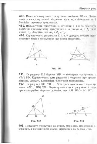 Підсумки |Н)«|
488. Катет прямокутного трикутника дорівнює 32 см. Точі я
лежить на цьому катеті, віддалена від кінців гіпотенузи пи
Знайдіть периметр трикутника.
489. Прямокутний трикутник із катетами а і Ь та гіпотит и
подібний прямокутному трикутнику з катетами а, і ти ї ї
нузою сх. Доведіть, що аах+ ЬЬХ= сс1.
490. Користуючись рисунками 131, а, б, доведіть теор<‘му про і
перетину медіан трикутника ще двома способами.
Рис. 131
491. На рисунку 132 відрізок ВИ — бісектриса трикутттн /
СМ||Б£>. Користуючись цим рисунком і теоремою про пропор
відрізки, доведіть властивість бісектриси трикутника.
492. На рисунку 133 СМ — бісектриса зовнішнього кути грі
ника АВС, ВБЦСМ . Користуючись цим рисунком І т«ч>р
про пропорційні відрізки, доведіть, що А М : ВМ = АС:/?(',
М
Д
В м
Рис. 132 Рис. 133
493. Побудуйте трикутник за кутом, медіаною, проведшою .і
вершини, і відношенням сторін, прилеглих до даного кутя.
І
 