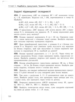 г
Задачі підвищеної складності
494. У трикутнику АВС на сторонах ВС і АС позначено точки
Ах і В] відповідно. Відрізки А А 1 і ВВ1 перетинаються в точці О.
Знайдіть:
а) АО :А хО, якщо АВ1 : ВХС = 2:1, ВА1 = АХС
б) ВАХ:АХС, якщо АО : ОА1 = 4:1, АВХ: ВХС = 2:1;
в) ВАХ:А 1С і АВ1 : В ^, якщо АО : ОА1 = 4:1, ВО : ОВ1 = 7:4.
495. У трикутнику АВС медіана А М ділить висоту ВН у відно­
шенні 3:1, починаючи від вершини В . У якому відношенні дана
висота ділить дану медіану?
496. Основи трапеції дорівнюють б см і 12 см. Середини кож­
ної з основ сполучені з кінцями іншої основи. Знайдіть відстань
між точками перетину проведених відрізків.
497. Дано рівнобедрений трикутник з основою 6 м і бічною сто­
роною 9 м. Відрізки якої довжини треба відкласти від вершини
на бічних сторонах, щоб при сполученні їх кінців отримати три­
кутник із периметром 16 м, подібний до даного?
498. Основи трапеції дорівнюють а і Ь (а<Ь). Через точку пе­
ретину продовжень бічних сторін проведено пряму, паралельну ос­
новам. Знайдіть довжину відрізка цієї прямої, що міститься між
продовженнями діагоналей.
499. Основа рівнобедреного трикутника дорівнює 36 см, а бічна
сторона — 54 см. До бічних сторін проведено висоти. Знайдіть дов­
жину відрізка, кінцями якого є основи цих висот.
500. Доведіть, що квадрат найменшої медіани прямокутного трикут­
ника в 5 разів менший за суму квадратів двох інших медіан.
501. Три кола з радіусами 1, 2 і 3 дотикаються одне до одного
зовні. Знайдіть радіус кола, яке проходить через центри цих кіл,
і радіус кола, яке проходить через точки їх дотику.
502. Усередині прямокутника АВСБ позначено точку М , причо­
му М А = а , МВ = Ь, МС = с . Знайдіть М О .
503. Знайдіть геометричне місце точок, сума квадратів відстаней
від яких до даних точок А і В стала.
РОЗДІЛ II. Подібність трикутників. Теорема Піфагора
150
 
