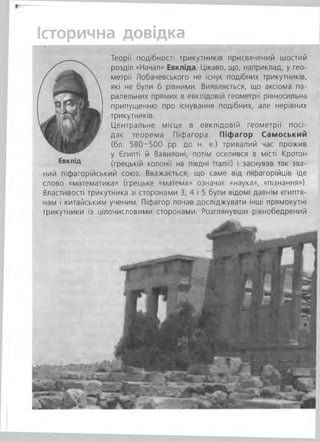 Історична довідка
Теорії подібності трикутників присвячений шостий
розділ «Начал» Евкліда. Цікаво, що, наприклад, у гео­
метрії Лобачевського не існує подібних трикутників,
які не були б рівними. Виявляється, що аксіома па­
ралельних прямих в евклідовій геометрії рівносильна
припущенню про існування подібних, але нерівних
трикутників.
Центральне місце в евклідовій геометрії посі­
дає теорема Піфагора. Піфагор Самоський
(бл. 580-500 рр. до н. е.) тривалий час прожив
у Єгипті й Вавилоні, потім оселився в місті Кротон
(грецькій колонії на півдні Італії) і заснував так зва­
ний піфагорійський союз. Вважається, що саме від піфагорійців іде
слово «математика» (грецьке «матема» означає «наука», «пізнання»).
Властивості трикутника зі сторонами 3, 4 і 5 були відомі давнім єгиптя­
нам і китайським ученим. Піфагор почав досліджувати інші прямокутні
трикутники із цілочисловими сторонами. Розглянувши рівнобедрений
Евклід
 